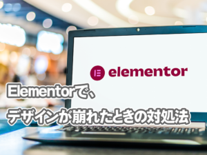 Elementorで制作したサイトのデザインが突然崩れた場合の対処法